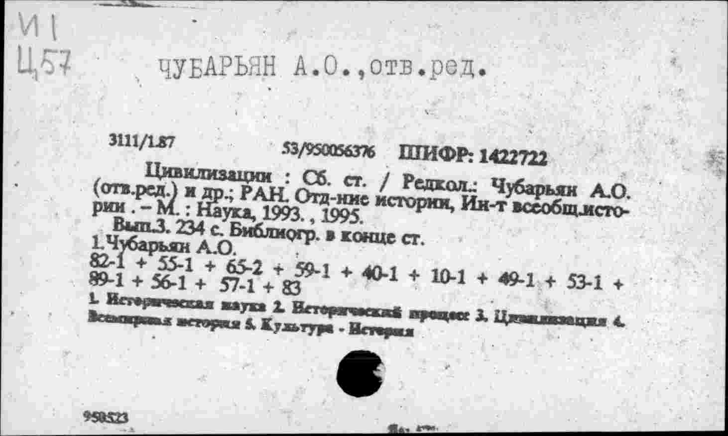 ﻿VII •
115? ЧУБАРЬЯН А.О.,ОТВ.реД.
ЗШ/1Л7	53/9500563% ШИФР: 1422722
Цивилизации : Сб. ст. / Редкая.: Чубарьян А.О. (отв.рсд.) и др.; РАН. Отд-ние истории, Ин-т всеобщлсто-рии.-М.: Наука, 1993., 1995.
ВыпЗ. 234 с. БиблиоГР • конце ст. к Чубарьян А.О.
82-1 + 55-1 + 65-2 + 59-1 + 40-1 + 10-1 + 49-1 + 53-1 + 89-1 + 56-1 + 57-1 + 83
Ь Ип 1,ч»1П| жа^ка X Ипарчагкжй процесс X Циашжажцжа 4. Вгтдупв 1 жпвул 5. Культура - Нстаржл
95В523	________а«-